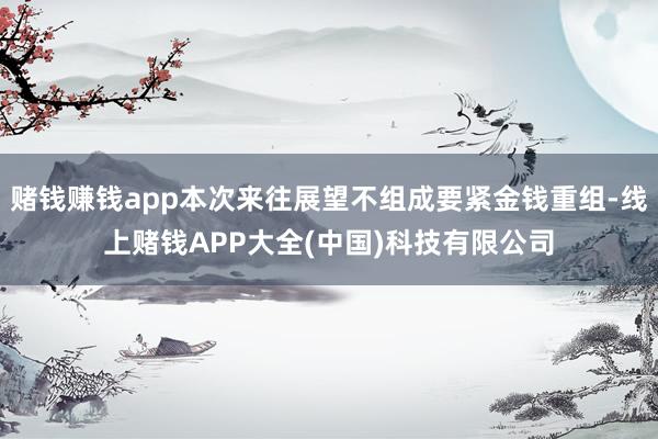 赌钱赚钱app本次来往展望不组成要紧金钱重组-线上赌钱APP
