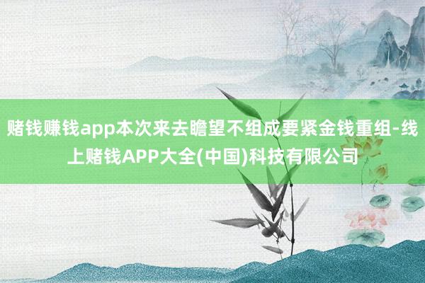 赌钱赚钱app本次来去瞻望不组成要紧金钱重组-线上赌钱APP