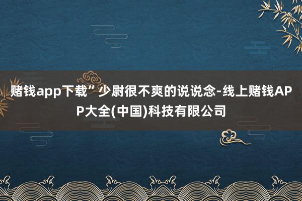 赌钱app下载”少尉很不爽的说说念-线上赌钱APP大全(中国