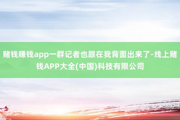 赌钱赚钱app一群记者也跟在我背面出来了-线上赌钱APP大全
